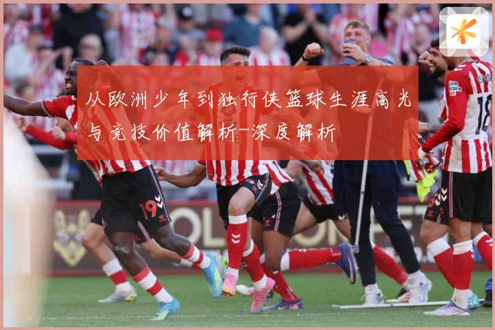 从欧洲少年到独行侠篮球生涯高光与竞技价值解析-深度解析