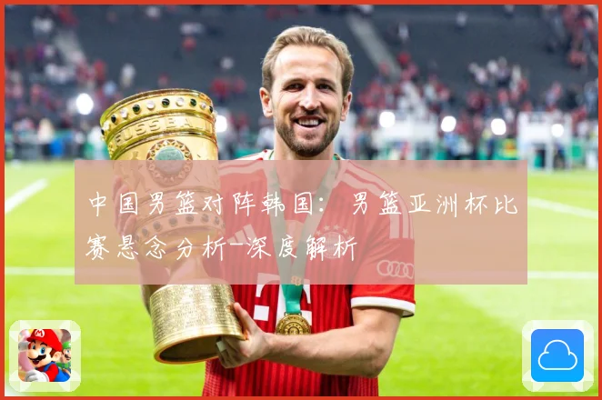 中国男篮对阵韩国：男篮亚洲杯比赛悬念分析-深度解析