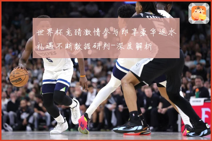 世界杯竞猜激情参与即享豪华返水礼遇不断数据研判-深度解析