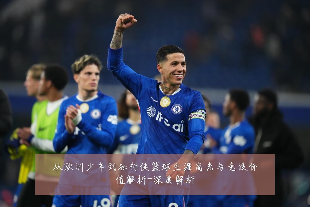 从欧洲少年到独行侠篮球生涯高光与竞技价值解析-深度解析